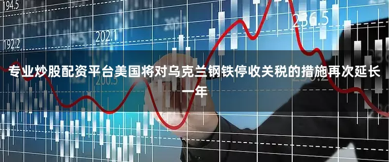 专业炒股配资平台美国将对乌克兰钢铁停收关税的措施再次延长一年