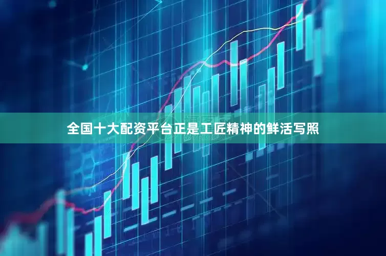 全国十大配资平台正是工匠精神的鲜活写照