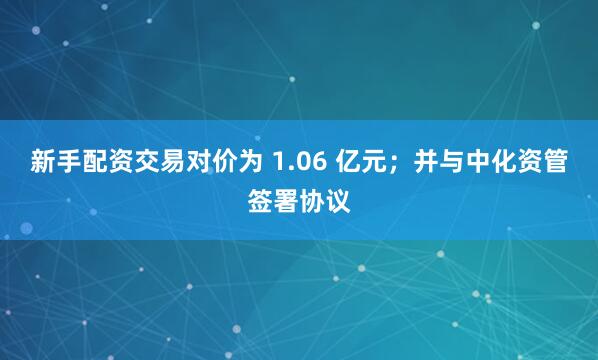 新手配资交易对价为 1.06 亿元；并与中化资管签署协议