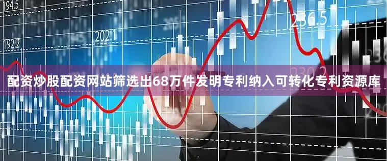 配资炒股配资网站筛选出68万件发明专利纳入可转化专利资源库