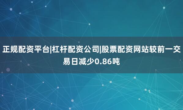 正规配资平台|杠杆配资公司|股票配资网站较前一交易日减少0.86吨