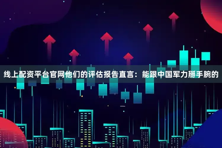 线上配资平台官网他们的评估报告直言：能跟中国军力掰手腕的